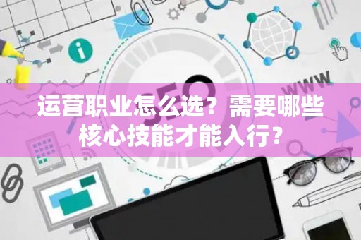 运营职业怎么选？需要哪些核心技能才能入行？
