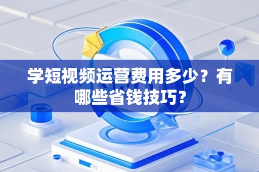 学短视频运营费用多少?有哪些省钱技巧? 学短视频运营费用多少?有哪些省钱技巧?