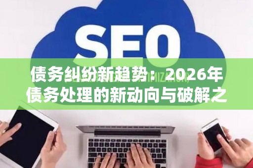 债务纠纷新趋势：2026年债务处理的新动向与破解之道
