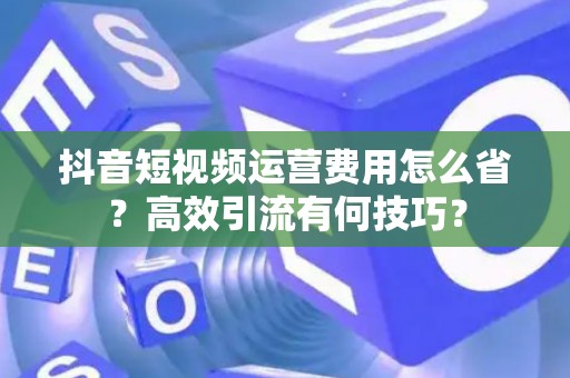 抖音短视频运营费用怎么省？高效引流有何技巧？