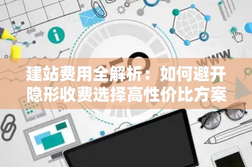 建站费用全解析：如何避开隐形收费选择高性价比方案