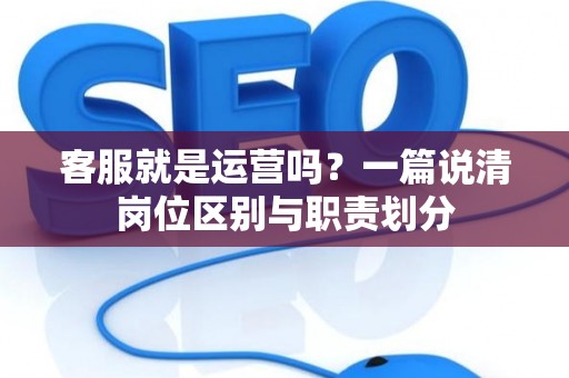 客服就是运营吗?一篇说清岗位区别与职责划分 客服就是运营吗?一篇说清岗位区别与职责划分