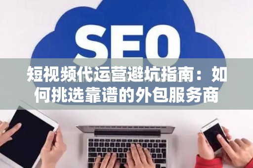 短视频代运营避坑指南：如何挑选靠谱的外包服务商