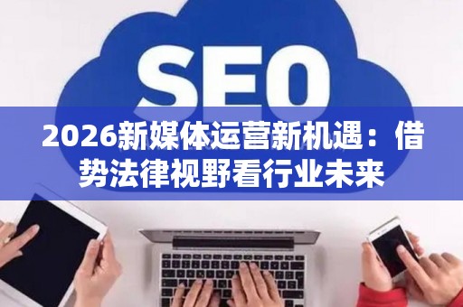 2026新媒体运营新机遇：借势法律视野看行业未来