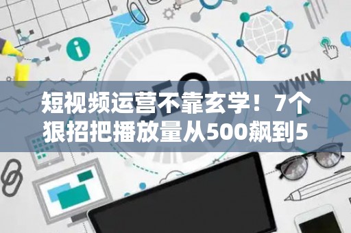 短视频运营不靠玄学！7个狠招把播放量从500飙到50万