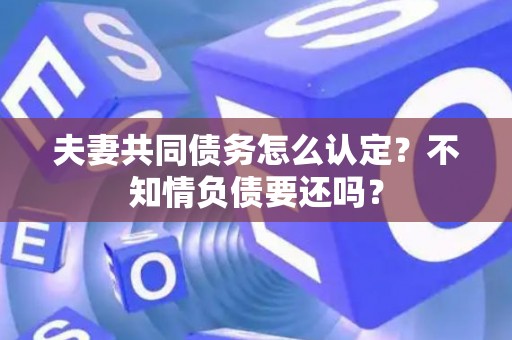 夫妻共同债务怎么认定？不知情负债要还吗？
