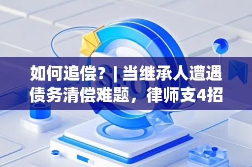 如何追偿?| 当继承人遭遇债务清偿难题,律师支4招 如何追偿?| 当继承人遭遇债务清偿难题,律师支4招
