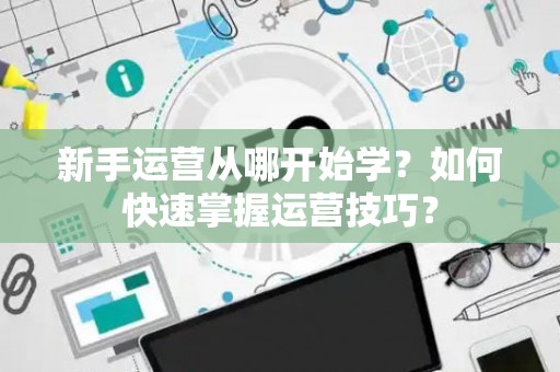 新手运营从哪开始学？如何快速掌握运营技巧？